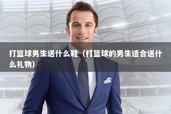 打篮球男生送什么鞋(打篮球的男生适合送什么礼物)