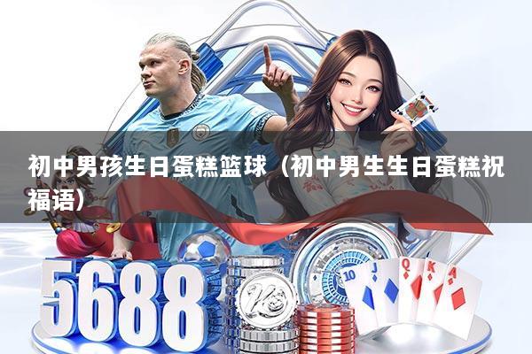 初中男孩生日蛋糕篮球（初中男生生日蛋糕祝福语）